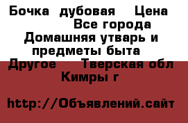Бочка  дубовая  › Цена ­ 4 600 - Все города Домашняя утварь и предметы быта » Другое   . Тверская обл.,Кимры г.